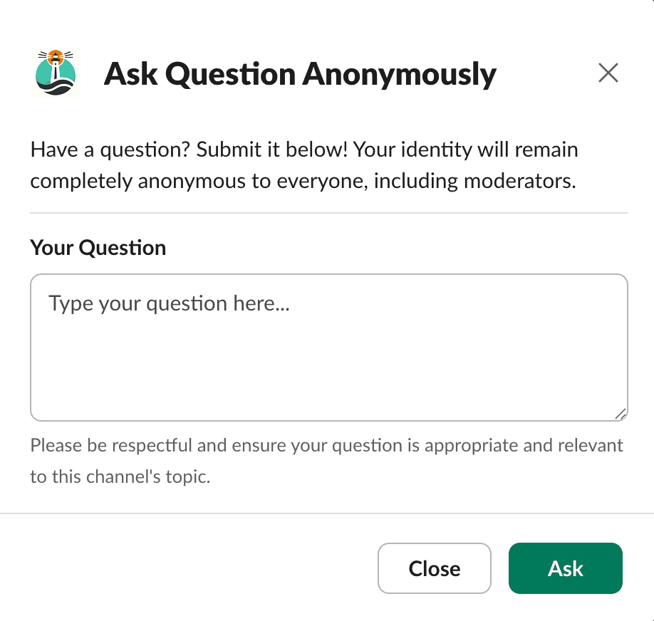 Screenshot of a Slack pop-up titled 'Ask Question Anonymously'. It encourages users to submit questions to the leadership team, assuring complete anonymity. A text box labeled 'Your Question' invites users to type their query. A reminder below prompts respectfulness and adherence to community guidelines. Two buttons are presented at the bottom: 'Close' to exit the pop-up and 'Ask' to submit the question.