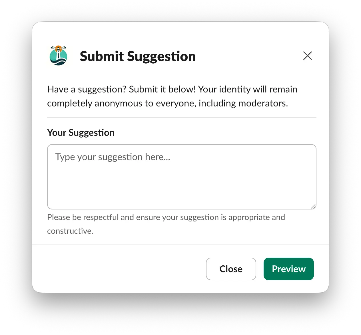 Screenshot of a Slack pop-up titled 'Submit Suggestion'. It invites users to submit a suggestion, assuring their identity will remain completely anonymous to everyone, including moderators. A text box labeled 'Your Suggestion' prompts 'Type your suggestion here...'. A reminder below asks users to be respectful and ensure their suggestion is appropriate and constructive. Two buttons are presented at the bottom: 'Close' to exit the pop-up and 'Preview' to review the suggestion.